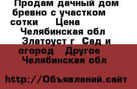 Продам дачный дом(бревно)с участком 4,5 сотки . › Цена ­ 220 000 - Челябинская обл., Златоуст г. Сад и огород » Другое   . Челябинская обл.